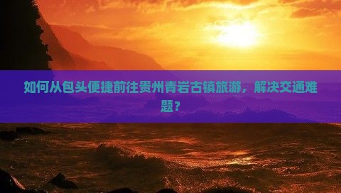 如何从包头便捷前往贵州青岩古镇旅游，解决交通难题？