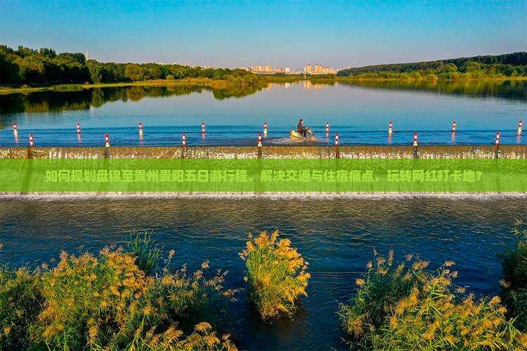 如何规划盘锦至贵州贵阳五日游行程，解决交通与住宿痛点，玩转网红打卡地？