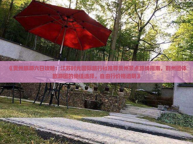 《贵州旅游六日攻略：江苏时光国际旅行社推荐贵州景点路线指南，荆州团体旅游团的绝佳选择，自由行价格透明》