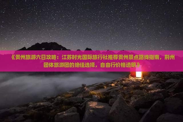 《贵州旅游六日攻略：江苏时光国际旅行社推荐贵州景点路线指南，荆州团体旅游团的绝佳选择，自由行价格透明》