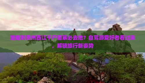 楚雄到贵州西江千户苗寨必去地？自驾游爱好者看过来，解锁旅行新姿势