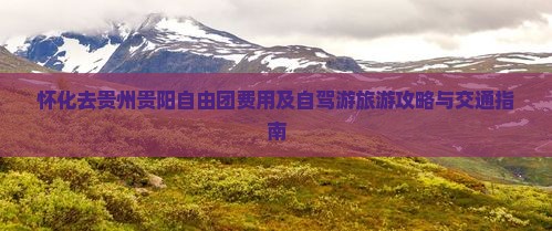 怀化去贵州贵阳自由团费用及自驾游旅游攻略与交通指南