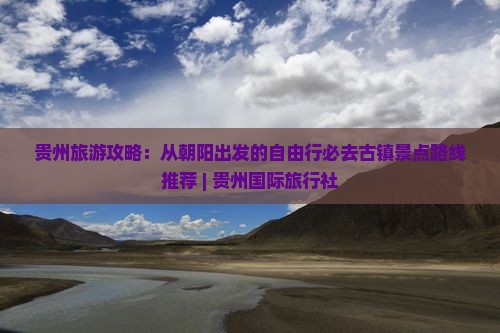 贵州旅游攻略：从朝阳出发的自由行必去古镇景点路线推荐 | 贵州国际旅行社