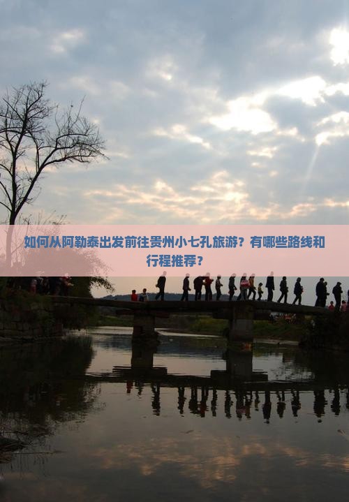 如何从阿勒泰出发前往贵州小七孔旅游？有哪些路线和行程推荐？