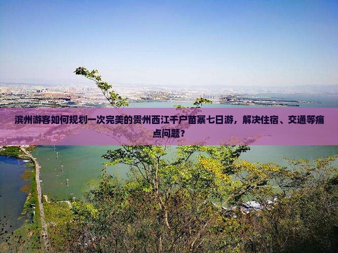 滨州游客如何规划一次完美的贵州西江千户苗寨七日游，解决住宿、交通等痛点问题？