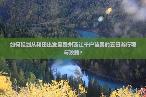 如何规划从和田出发至贵州西江千户苗寨的五日游行程与攻略？