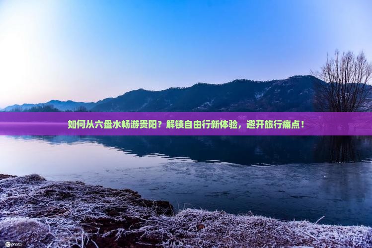 如何从六盘水畅游贵阳？解锁自由行新体验，避开旅行痛点！