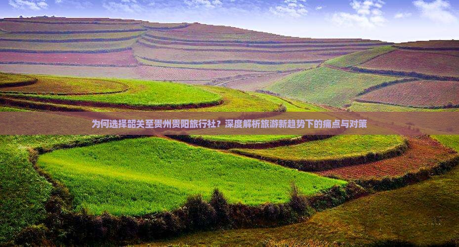 为何选择韶关至贵州贵阳旅行社？深度解析旅游新趋势下的痛点与对策