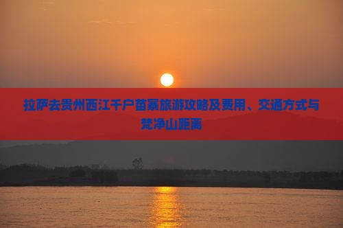 拉萨去贵州西江千户苗寨旅游攻略及费用、交通方式与梵净山距离