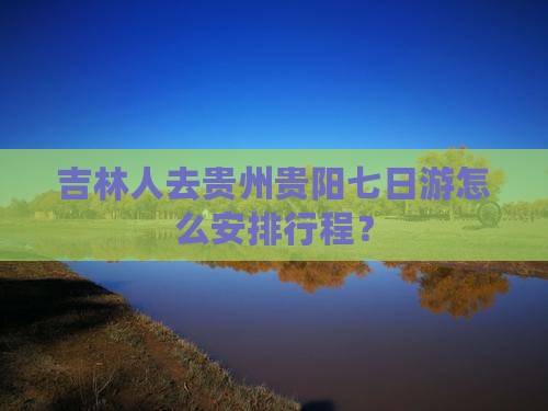吉林人去贵州贵阳七日游怎么安排行程？