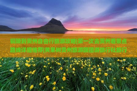 铜陵到贵州自由行旅游攻略|第一次去贵州看景点路线详细推荐|黄果树贵州旅游跟团游旅行社旅行