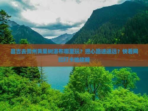 昌吉去贵州黄果树瀑布哪里玩？担心路途遥远？快看网红打卡地攻略