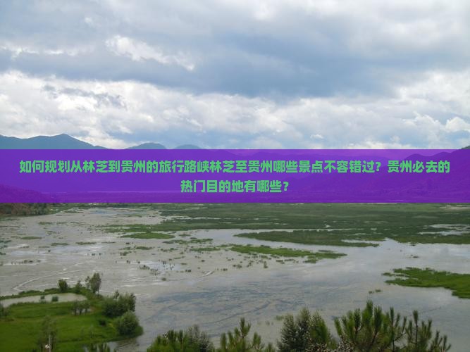 如何规划从林芝到贵州的旅行路峡林芝至贵州哪些景点不容错过？贵州必去的热门目的地有哪些？