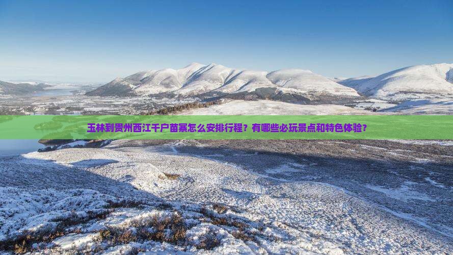 玉林到贵州西江千户苗寨怎么安排行程？有哪些必玩景点和特色体验？