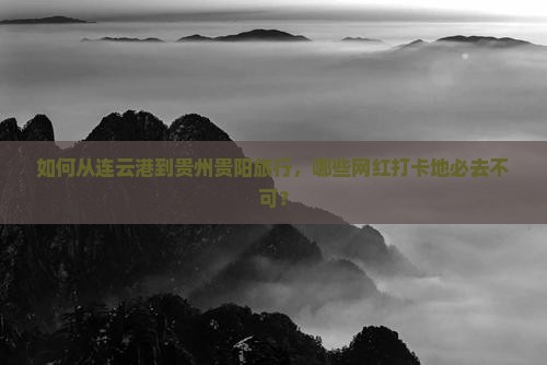 如何从连云港到贵州贵阳旅行，哪些网红打卡地必去不可？