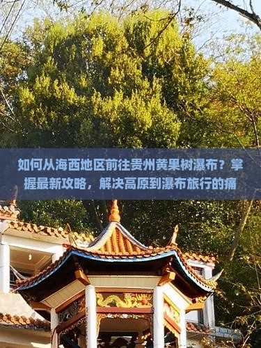 如何从海西地区前往贵州黄果树瀑布？掌握最新攻略，解决高原到瀑布旅行的痛点问题！