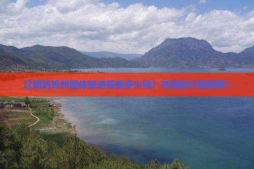 辽阳到贵州团体旅游需要多少钱？有哪些行程推荐？