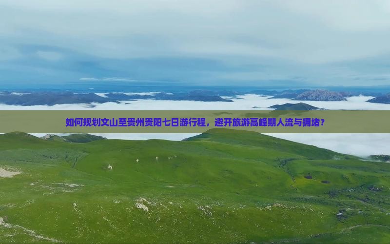 如何规划文山至贵州贵阳七日游行程，避开旅游高峰期人流与拥堵？