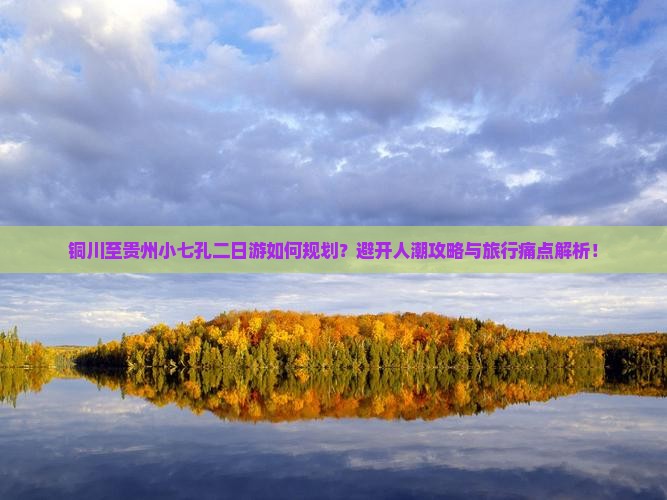铜川至贵州小七孔二日游如何规划？避开人潮攻略与旅行痛点解析！