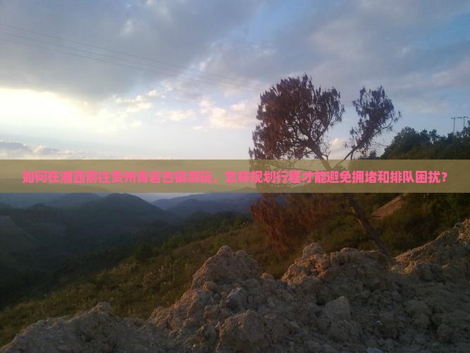 如何在湘西前往贵州青岩古镇游玩，怎样规划行程才能避免拥堵和排队困扰？