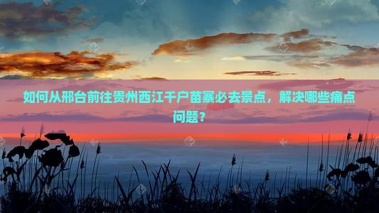 如何从邢台前往贵州西江千户苗寨必去景点，解决哪些痛点问题？