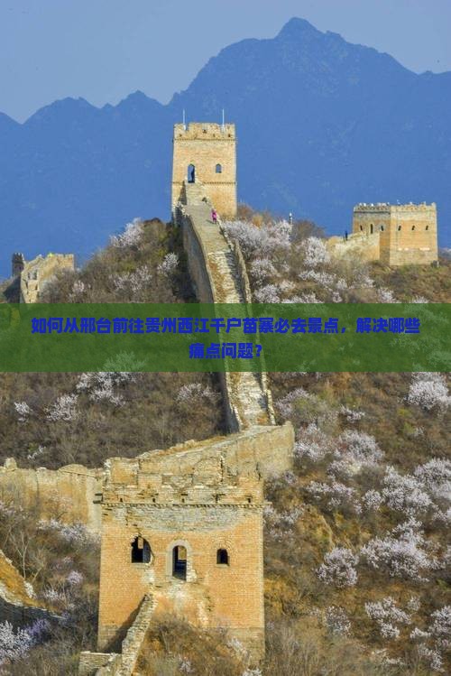 如何从邢台前往贵州西江千户苗寨必去景点，解决哪些痛点问题？