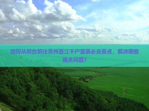 如何从邢台前往贵州西江千户苗寨必去景点，解决哪些痛点问题？