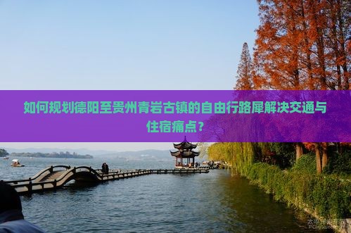 如何规划德阳至贵州青岩古镇的自由行路犀解决交通与住宿痛点？