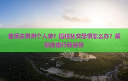 普洱去贵州个人游？孤独社交恐惧怎么办？解锁自由行新姿势