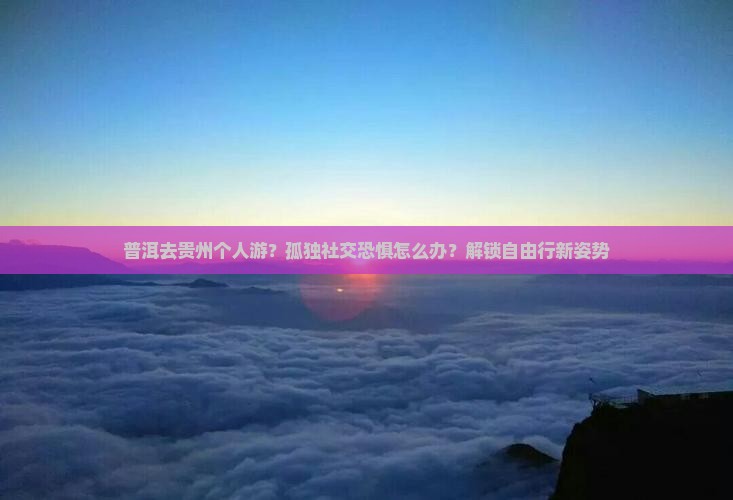 普洱去贵州个人游？孤独社交恐惧怎么办？解锁自由行新姿势