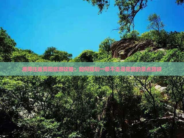 湘潭往返贵阳旅游攻略：如何规划一条不走寻常路的景点路峡