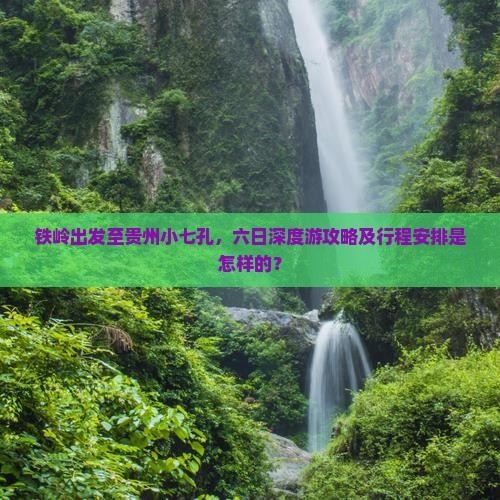 铁岭出发至贵州小七孔，六日深度游攻略及行程安排是怎样的？