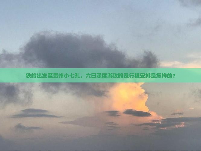 铁岭出发至贵州小七孔，六日深度游攻略及行程安排是怎样的？
