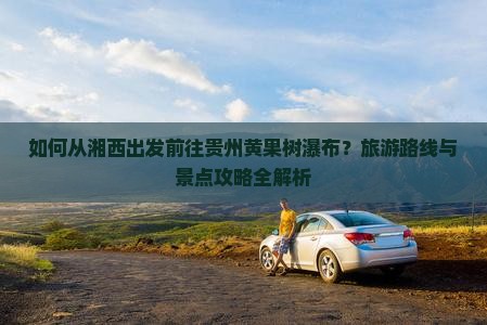 如何从湘西出发前往贵州黄果树瀑布？旅游路线与景点攻略全解析