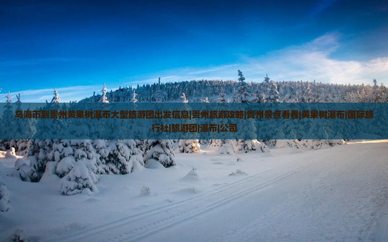 乌海市到贵州黄果树瀑布大型旅游团出发信息|贵州旅游攻略|贵州景点看看|黄果树瀑布|国际旅行社|旅游团|瀑布|公司