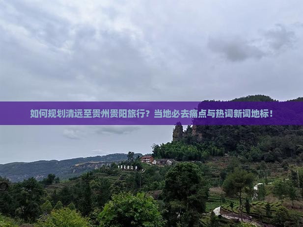 如何规划清远至贵州贵阳旅行？当地必去痛点与热词新词地标！