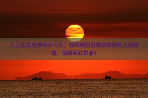 九江出发至贵州小七孔，如何用四日游攻略避开人潮拥堵，玩转网红景点？