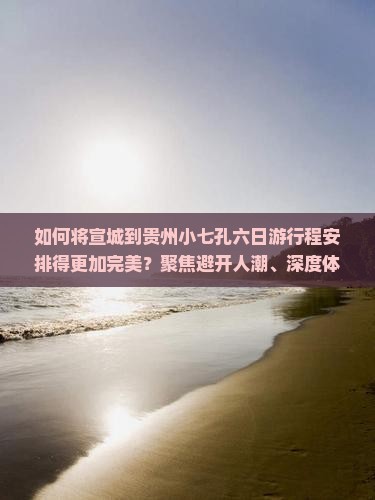 如何将宣城到贵州小七孔六日游行程安排得更加完美？聚焦避开人潮、深度体验痛点，解锁2023新玩法！