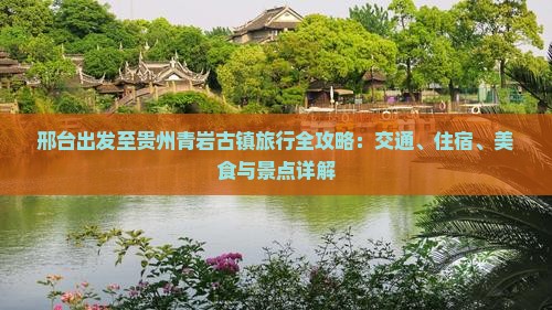 邢台出发至贵州青岩古镇旅行全攻略：交通、住宿、美食与景点详解