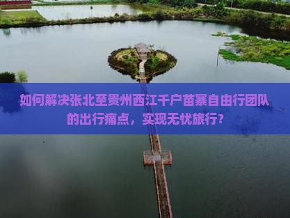 如何解决张北至贵州西江千户苗寨自由行团队的出行痛点，实现无忧旅行？
