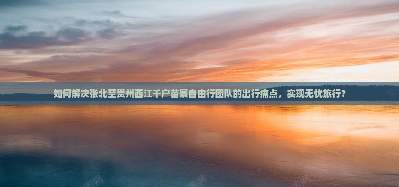 如何解决张北至贵州西江千户苗寨自由行团队的出行痛点，实现无忧旅行？