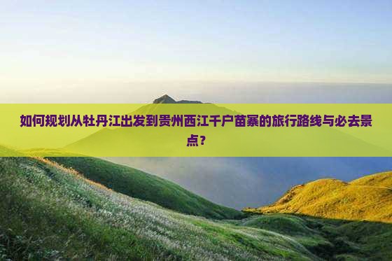 如何规划从牡丹江出发到贵州西江千户苗寨的旅行路线与必去景点？