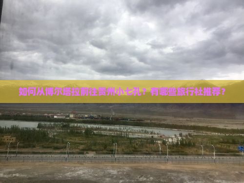 如何从博尔塔拉前往贵州小七孔？有哪些旅行社推荐？
