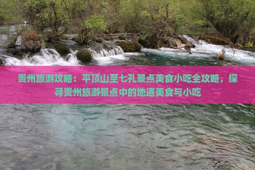贵州旅游攻略：平顶山至七孔景点美食小吃全攻略，探寻贵州旅游景点中的地道美食与小吃