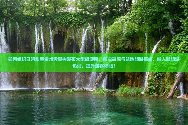 如何组织日喀则至贵州黄果树瀑布大型旅游团，解决高原与盆地旅游痛点，融入新旅游热词，提升游客体验？