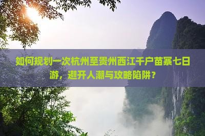 如何规划一次杭州至贵州西江千户苗寨七日游，避开人潮与攻略陷阱？