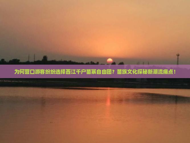 为何营口游客纷纷选择西江千户苗寨自由团？苗族文化探秘新潮流痛点！