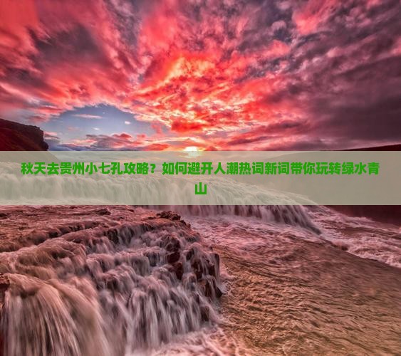 秋天去贵州小七孔攻略？如何避开人潮热词新词带你玩转绿水青山