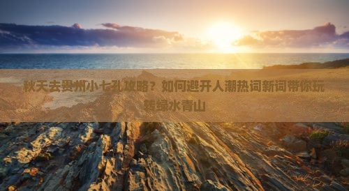 秋天去贵州小七孔攻略？如何避开人潮热词新词带你玩转绿水青山