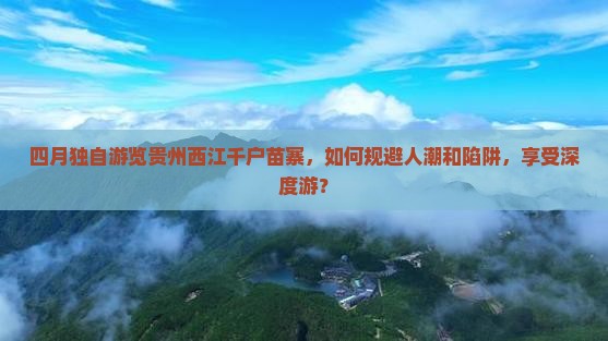 四月独自游览贵州西江千户苗寨，如何规避人潮和陷阱，享受深度游？